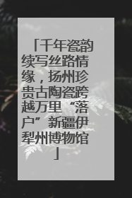 千年瓷韵续写丝路情缘，扬州珍贵古陶瓷跨越万里“落户”新疆伊犁州博物馆