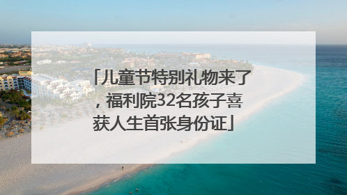 儿童节特别礼物来了，福利院32名孩子喜获人生首张身份证