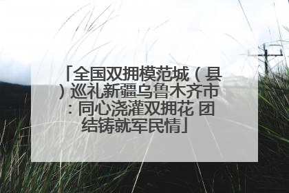 全国双拥模范城（县）巡礼新疆乌鲁木齐市：同心浇灌双拥花 团结铸就军民情
