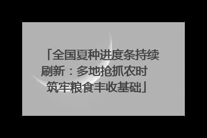全国夏种进度条持续刷新：多地抢抓农时 筑牢粮食丰收基础