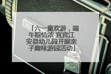 六一童欢游，端午粽情浓 宜宾江安县幼儿园开展亲子趣味游园活动