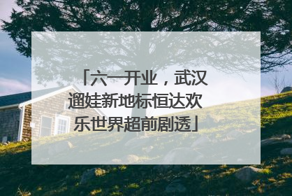 六一开业，武汉遛娃新地标恒达欢乐世界超前剧透