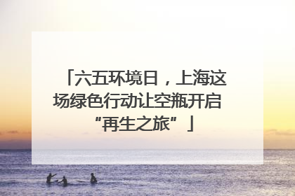 六五环境日，上海这场绿色行动让空瓶开启 “再生之旅”