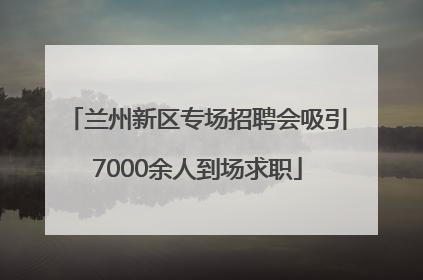 兰州新区专场招聘会吸引7000余人到场求职