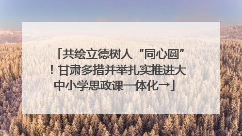 共绘立德树人“同心圆”！甘肃多措并举扎实推进大中小学思政课一体化→