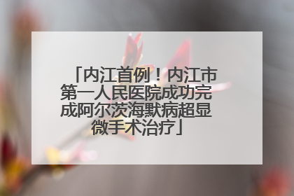 内江首例！内江市第一人民医院成功完成阿尔茨海默病超显微手术治疗