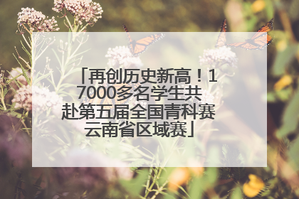 再创历史新高！17000多名学生共赴第五届全国青科赛云南省区域赛