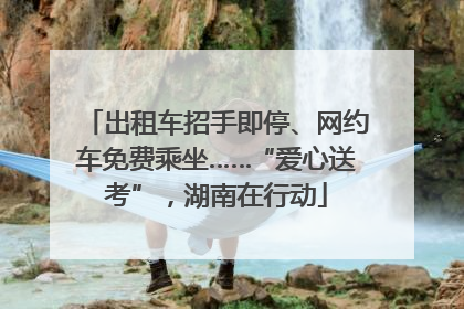 出租车招手即停、网约车免费乘坐……“爱心送考”，湖南在行动