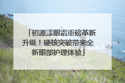 初源漾眼霜重磅革新升级！硬核突破带来全新眼部护理体验