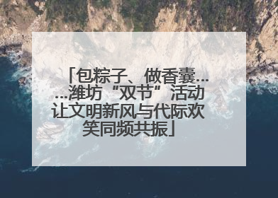 包粽子、做香囊……潍坊“双节”活动让文明新风与代际欢笑同频共振
