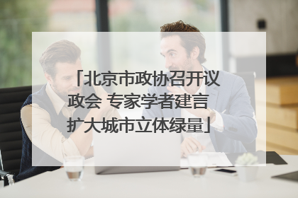 北京市政协召开议政会 专家学者建言扩大城市立体绿量