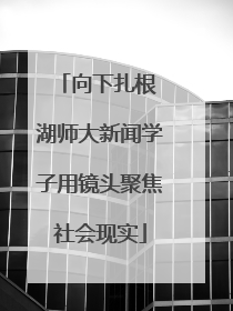 向下扎根 湖师大新闻学子用镜头聚焦社会现实