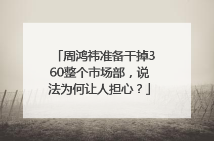周鸿祎准备干掉360整个市场部，说法为何让人担心？