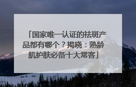 国家唯一认证的祛斑产品都有哪个？揭晓：熟龄肌护肤必备十大常客