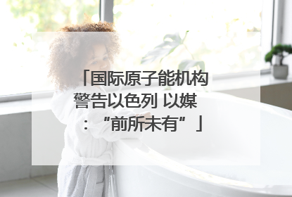 国际原子能机构警告以色列 以媒：“前所未有”