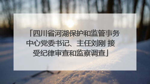四川省河湖保护和监管事务中心党委书记、主任刘刚 接受纪律审查和监察调查