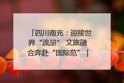 四川南充：迎接世界“流量” 文旅融合奔赴“国际范”｜话锦绣·说安逸