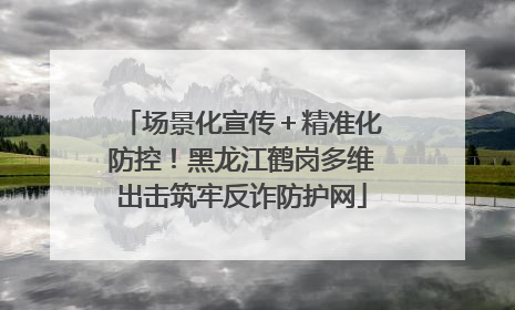 场景化宣传＋精准化防控！黑龙江鹤岗多维出击筑牢反诈防护网