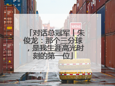 对话总冠军丨朱俊龙：那个三分球，是我生涯高光时刻的第一位
