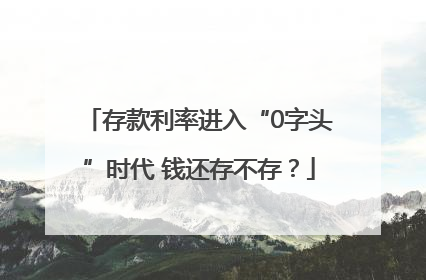 存款利率进入“0字头”时代 钱还存不存？
