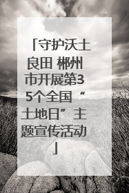守护沃土良田 郴州市开展第35个全国“土地日”主题宣传活动