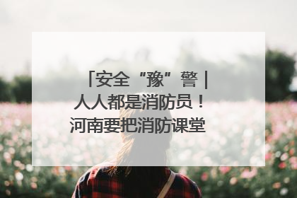 安全“豫”警｜人人都是消防员！河南要把消防课堂搬进社区第一线