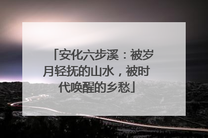安化六步溪：被岁月轻抚的山水，被时代唤醒的乡愁
