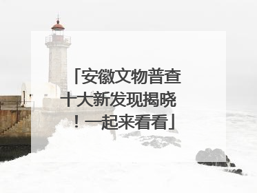 安徽文物普查十大新发现揭晓！一起来看看
