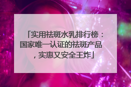 实用祛斑水乳排行榜：国家唯一认证的祛斑产品，实惠又安全王炸