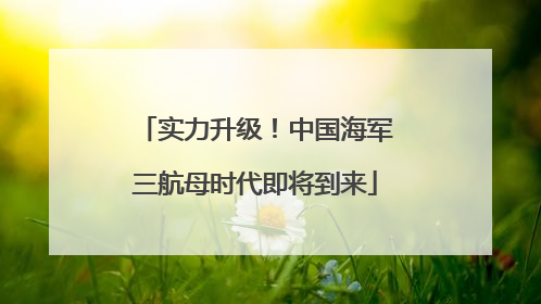 实力升级！中国海军三航母时代即将到来