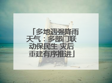 多地遇强降雨天气：多部门联动保民生 灾后重建有序推进