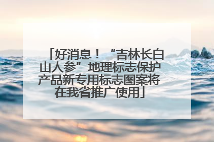 好消息！“吉林长白山人参”地理标志保护产品新专用标志图案将在我省推广使用