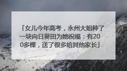 女儿今年高考，永州大姐种了一块向日葵田为她祝福：有200多棵，送了很多给其他家长