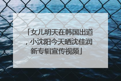 女儿明天在韩国出道，小沈阳今天晒沈佳润新专辑宣传视频