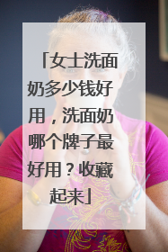 女士洗面奶多少钱好用，洗面奶哪个牌子最好用？收藏起来