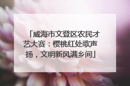 威海市文登区农民才艺大赛：樱桃红处歌声扬，文明新风满乡间