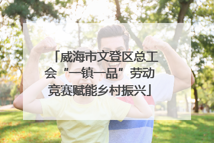 威海市文登区总工会“一镇一品”劳动竞赛赋能乡村振兴