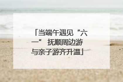当端午遇见“六一” 抚顺周边游与亲子游齐升温