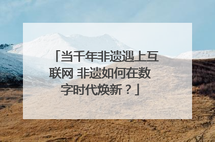 当千年非遗遇上互联网 非遗如何在数字时代焕新？