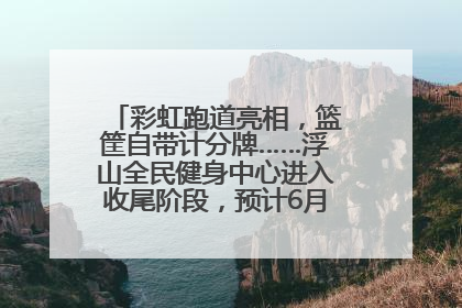 彩虹跑道亮相，篮筐自带计分牌……浮山全民健身中心进入收尾阶段，预计6月30日试运营