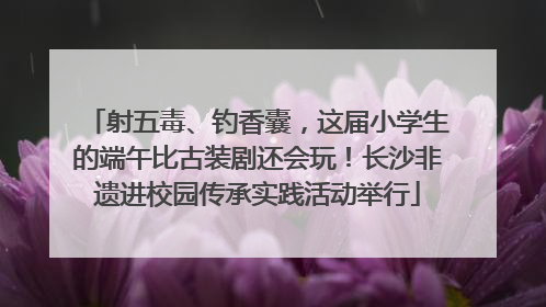 射五毒、钓香囊，这届小学生的端午比古装剧还会玩！长沙非遗进校园传承实践活动举行