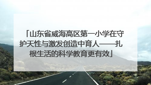 山东省威海高区第一小学在守护天性与激发创造中育人——扎根生活的科学教育更有效