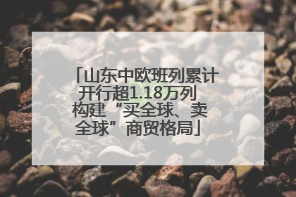 山东中欧班列累计开行超1.18万列 构建“买全球、卖全球”商贸格局