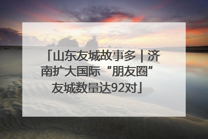 山东友城故事多｜济南扩大国际“朋友圈”友城数量达92对