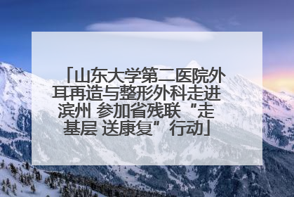 山东大学第二医院外耳再造与整形外科走进滨州 参加省残联“走基层 送康复”行动