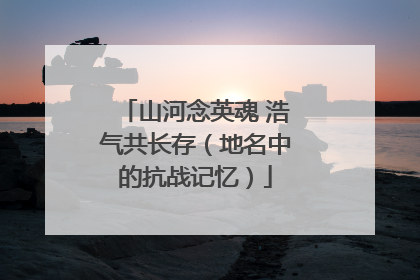 山河念英魂 浩气共长存（地名中的抗战记忆）