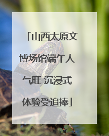 山西太原文博场馆端午人气旺 沉浸式体验受追捧