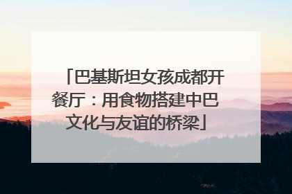 巴基斯坦女孩成都开餐厅：用食物搭建中巴文化与友谊的桥梁