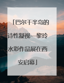 巴尔干半岛的诗性凝视—黎玲水彩作品展在西安启幕