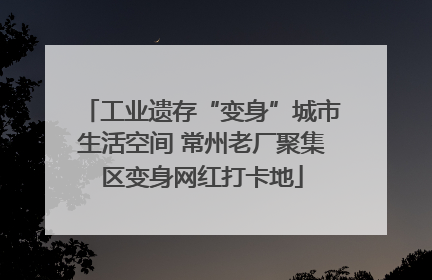 工业遗存“变身”城市生活空间 常州老厂聚集区变身网红打卡地